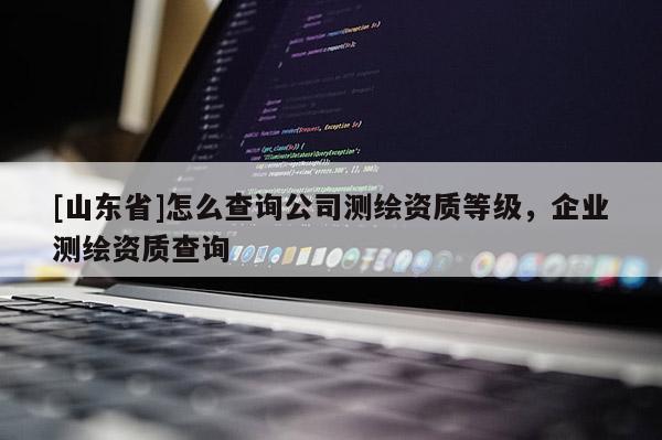 [山东省]怎么查询公司测绘资质等级，企业测绘资质查询