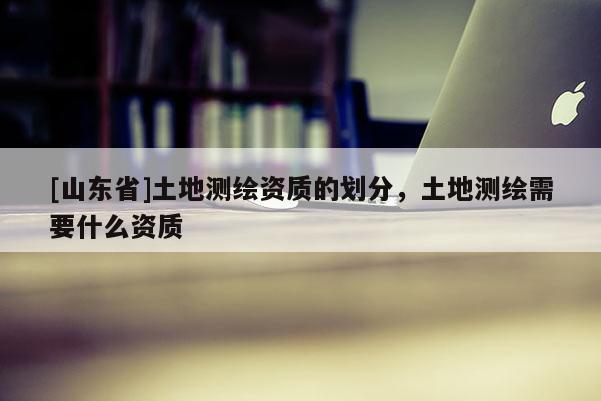 [山东省]土地测绘资质的划分，土地测绘需要什么资质