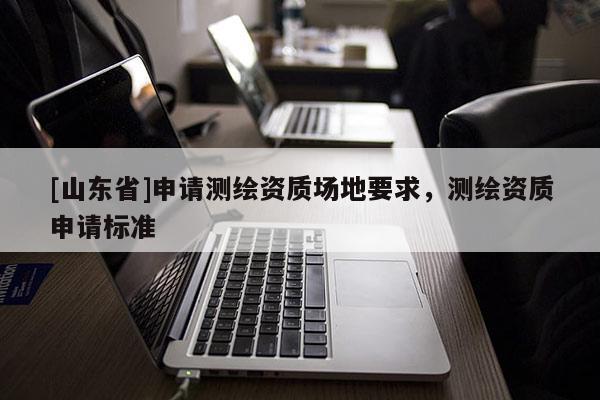 [山东省]申请测绘资质场地要求，测绘资质申请标准
