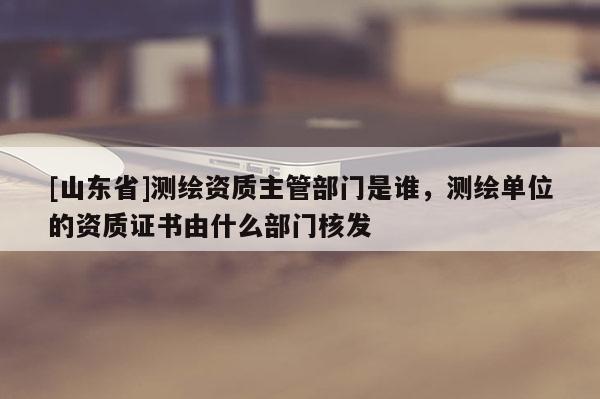 [山东省]测绘资质主管部门是谁，测绘单位的资质证书由什么部门核发