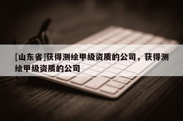 [山东省]获得测绘甲级资质的公司，获得测绘甲级资质的公司
