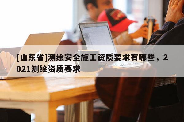 [山东省]测绘安全施工资质要求有哪些，2021测绘资质要求