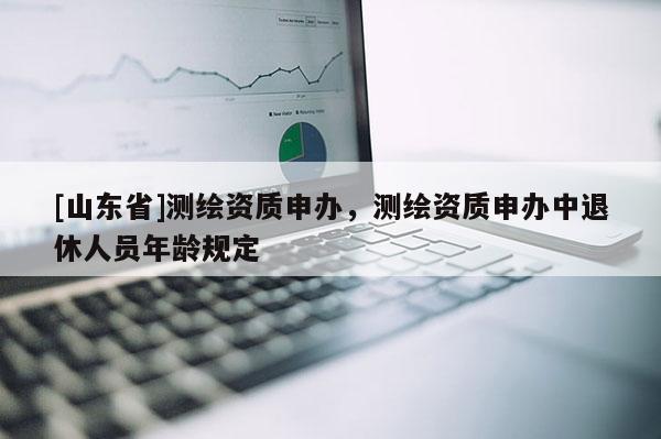 [山东省]测绘资质申办，测绘资质申办中退休人员年龄规定