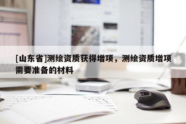 [山东省]测绘资质获得增项，测绘资质增项需要准备的材料