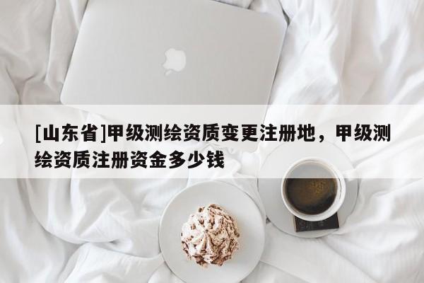 [山东省]甲级测绘资质变更注册地，甲级测绘资质注册资金多少钱
