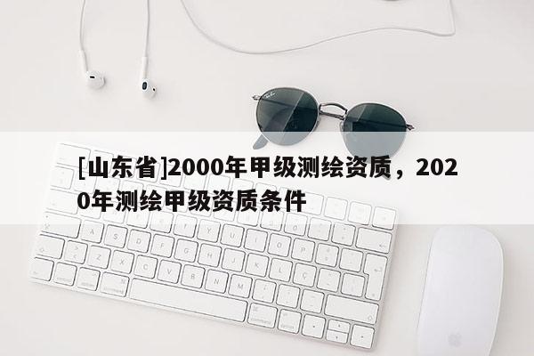 [山东省]2000年甲级测绘资质，2020年测绘甲级资质条件