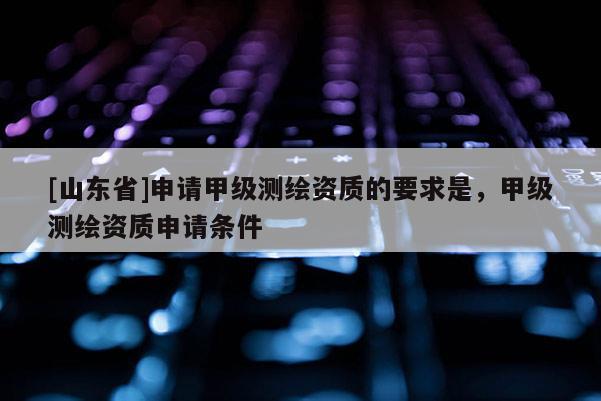 [山东省]申请甲级测绘资质的要求是，甲级测绘资质申请条件