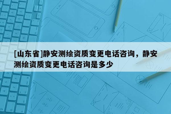 [山东省]静安测绘资质变更电话咨询，静安测绘资质变更电话咨询是多少