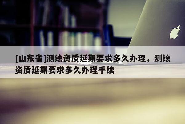 [山东省]测绘资质延期要求多久办理，测绘资质延期要求多久办理手续