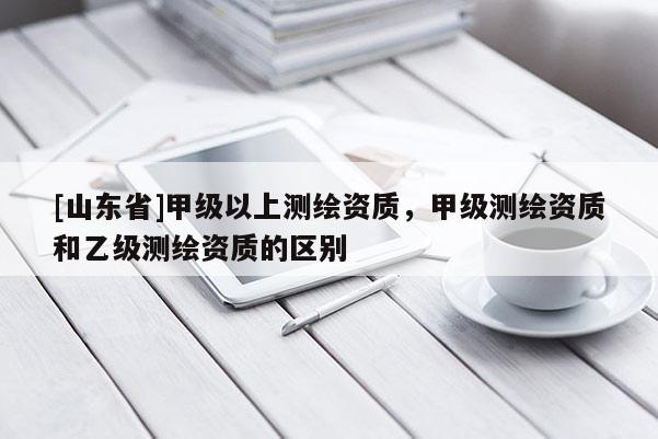 [山东省]甲级以上测绘资质，甲级测绘资质和乙级测绘资质的区别