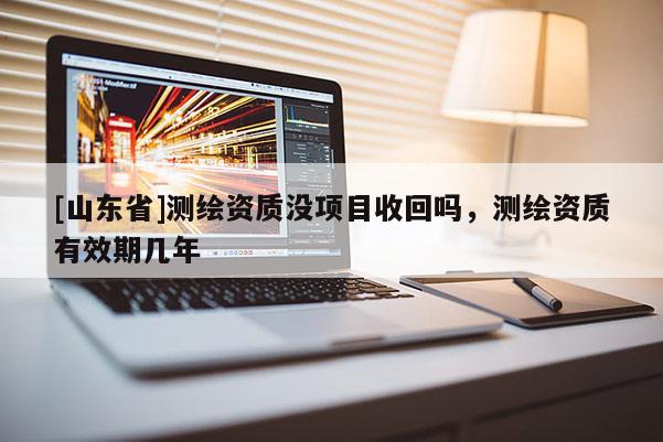 [山东省]测绘资质没项目收回吗，测绘资质有效期几年