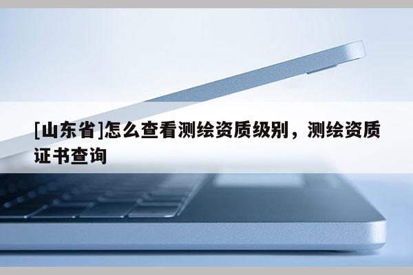 [山东省]怎么查看测绘资质级别，测绘资质证书查询