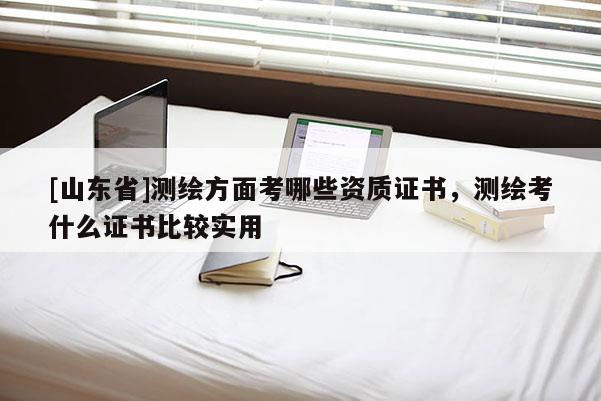 [山东省]测绘方面考哪些资质证书，测绘考什么证书比较实用