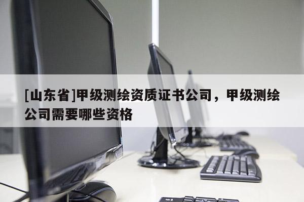[山东省]甲级测绘资质证书公司，甲级测绘公司需要哪些资格