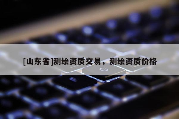 [山东省]测绘资质交易，测绘资质价格
