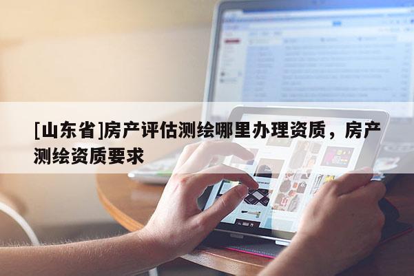 [山东省]房产评估测绘哪里办理资质，房产测绘资质要求