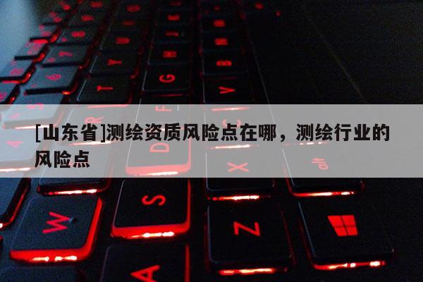 [山东省]测绘资质风险点在哪，测绘行业的风险点