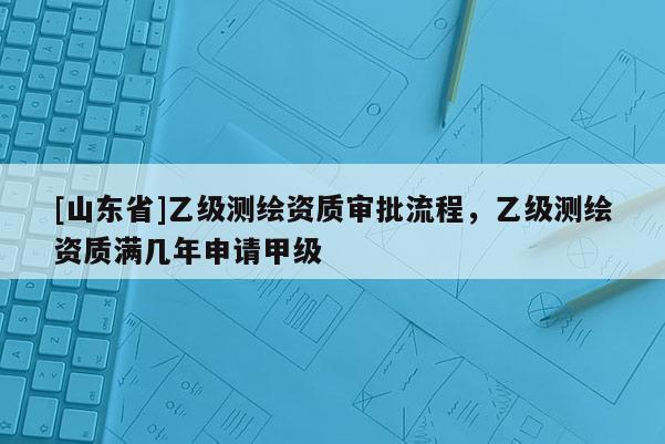 [山东省]乙级测绘资质审批流程，乙级测绘资质满几年申请甲级