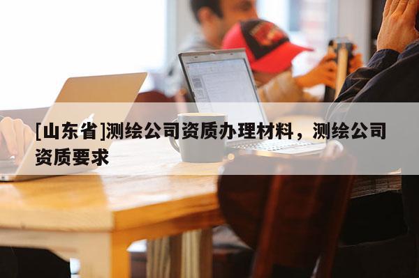 [山东省]测绘公司资质办理材料，测绘公司资质要求
