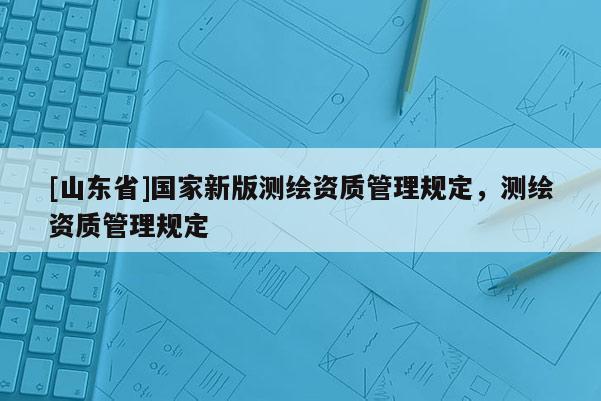 [山东省]国家新版测绘资质管理规定，测绘资质管理规定