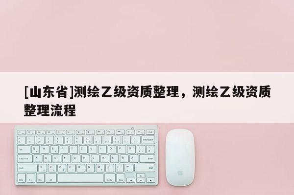 [山东省]测绘乙级资质整理，测绘乙级资质整理流程