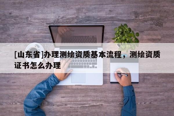 [山东省]办理测绘资质基本流程，测绘资质证书怎么办理