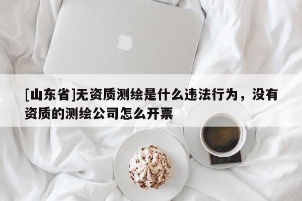 [山东省]无资质测绘是什么违法行为，没有资质的测绘公司怎么开票