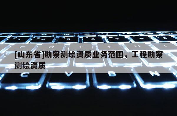 [山东省]勘察测绘资质业务范围，工程勘察测绘资质