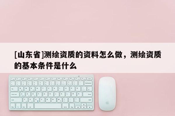 [山东省]测绘资质的资料怎么做，测绘资质的基本条件是什么