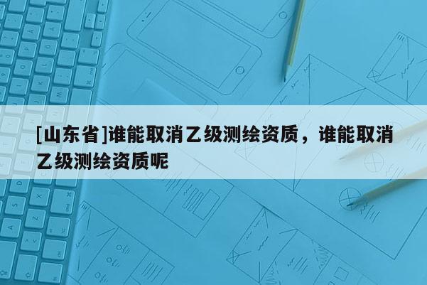 [山东省]谁能取消乙级测绘资质，谁能取消乙级测绘资质呢