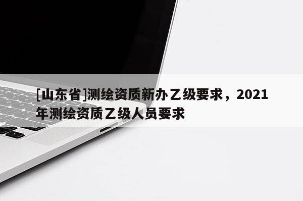 [山东省]测绘资质新办乙级要求，2021年测绘资质乙级人员要求