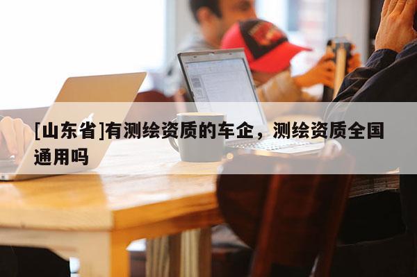 [山东省]有测绘资质的车企，测绘资质全国通用吗