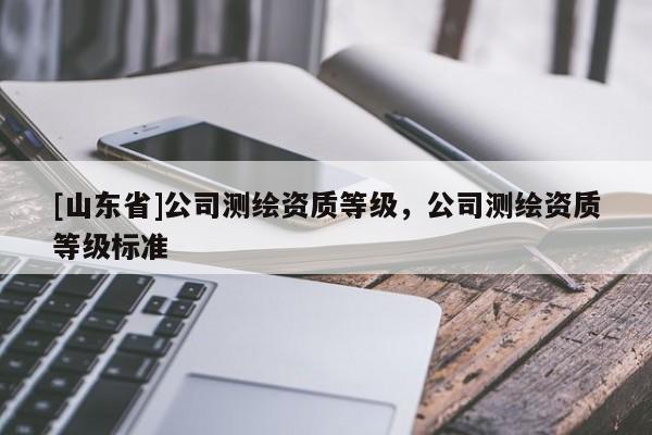 [山东省]公司测绘资质等级，公司测绘资质等级标准