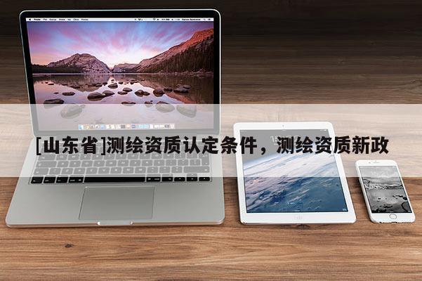 [山东省]测绘资质认定条件，测绘资质新政