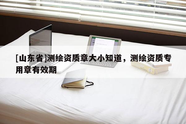 [山东省]测绘资质章大小知道，测绘资质专用章有效期