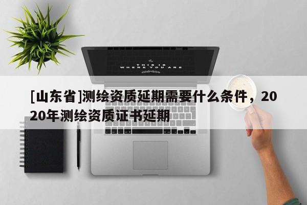 [山东省]测绘资质延期需要什么条件，2020年测绘资质证书延期