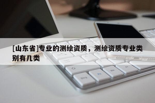 [山东省]专业的测绘资质，测绘资质专业类别有几类