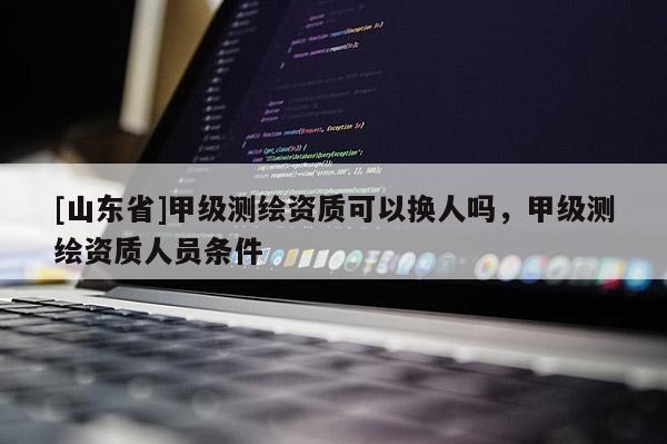 [山东省]甲级测绘资质可以换人吗，甲级测绘资质人员条件