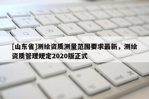 [山东省]测绘资质测量范围要求最新，测绘资质管理规定2020版正式