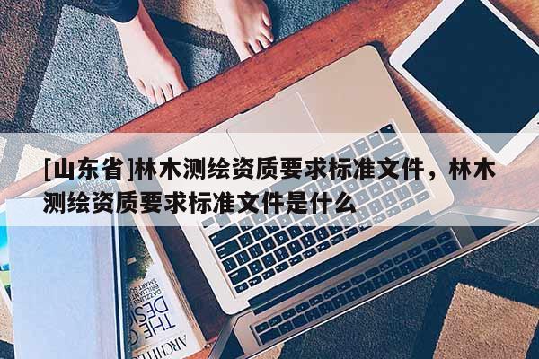 [山东省]林木测绘资质要求标准文件，林木测绘资质要求标准文件是什么