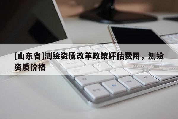 [山东省]测绘资质改革政策评估费用，测绘资质价格