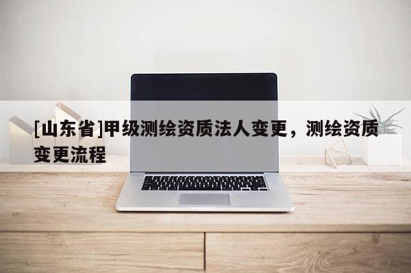 [山东省]甲级测绘资质法人变更，测绘资质变更流程