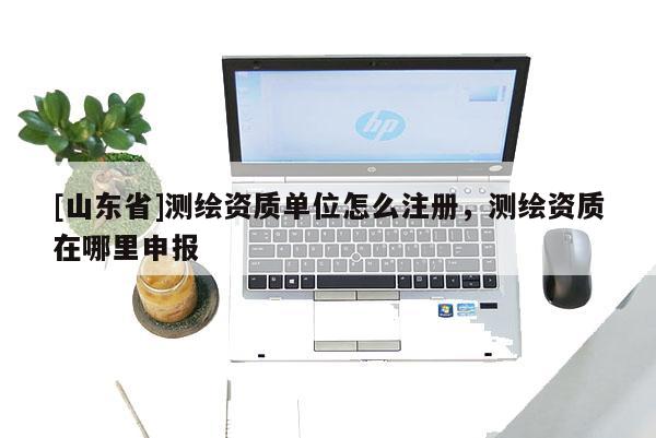 [山东省]测绘资质单位怎么注册，测绘资质在哪里申报