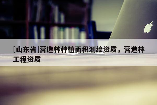 [山东省]营造林种植面积测绘资质，营造林工程资质