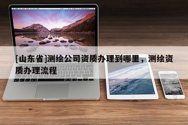 [山东省]测绘公司资质办理到哪里，测绘资质办理流程