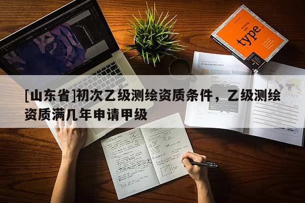 [山东省]初次乙级测绘资质条件，乙级测绘资质满几年申请甲级