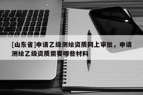[山东省]申请乙级测绘资质网上审批，申请测绘乙级资质需要哪些材料