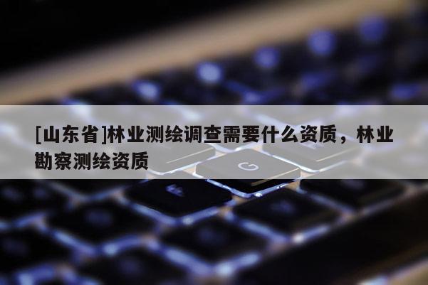 [山东省]林业测绘调查需要什么资质，林业勘察测绘资质