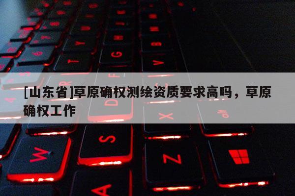 [山东省]草原确权测绘资质要求高吗，草原确权工作