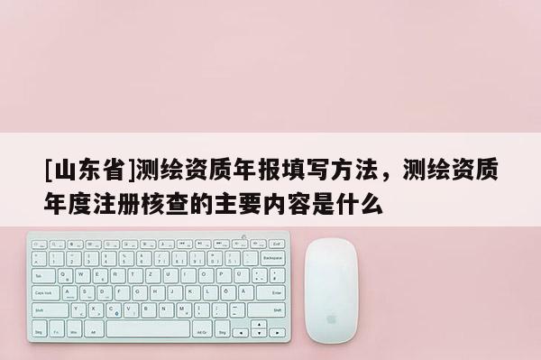 [山东省]测绘资质年报填写方法，测绘资质年度注册核查的主要内容是什么